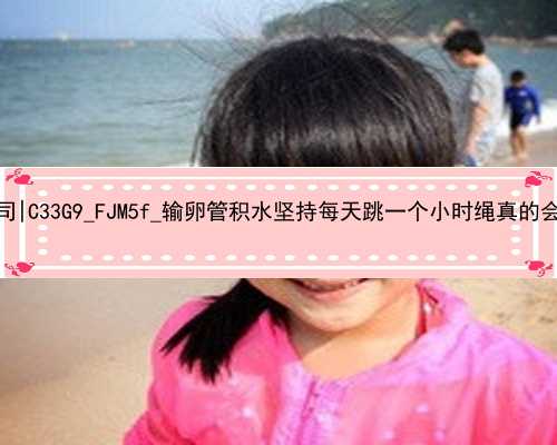 广州哪儿还有代孕公司|C33G9_FJM5f_输卵管积水坚持每天跳一个小时绳真的会好吗