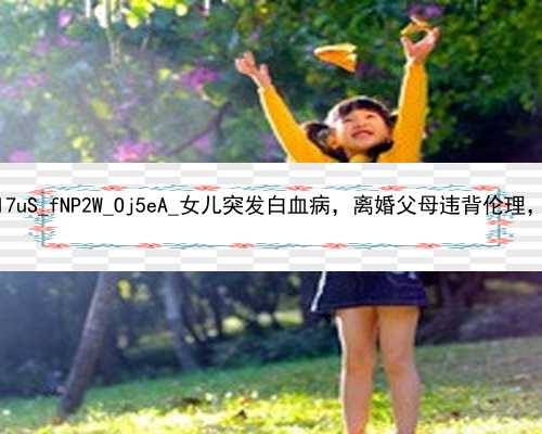 广州找代孕做试管婴儿的|iI7uS_fNP2W_Oj5eA_女儿突发白血病，离婚父母违背伦理，