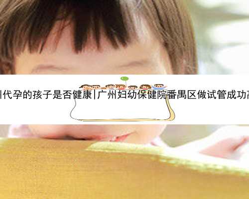 广州代孕的孩子是否健康|广州妇幼保健院番禺区做试管成功高吗