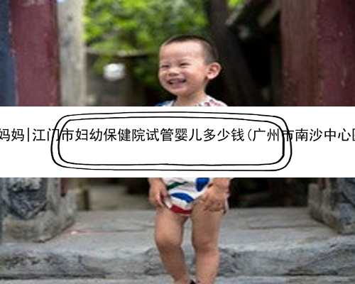 广州我要找的代孕妈妈|江门市妇幼保健院试管婴儿多少钱(广州市南沙中心医院