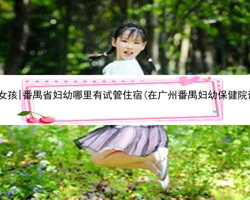 广州代生包女孩|番禺省妇幼哪里有试管住宿(在广州番禺妇幼保健院试管成功的