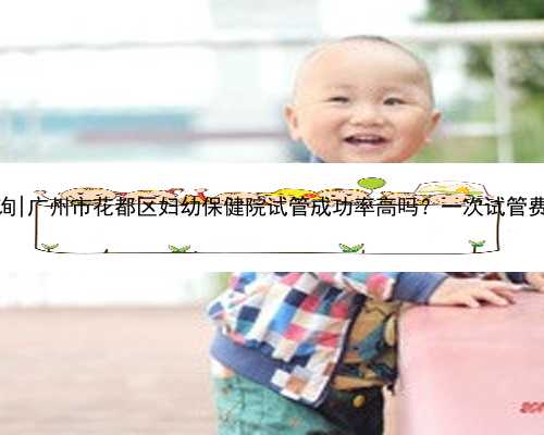 广州供卵咨询|广州市花都区妇幼保健院试管成功率高吗？一次试管费用要多少