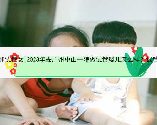 广州找供卵试管女|2023年去广州中山一院做试管婴儿怎么样？试管多少钱？