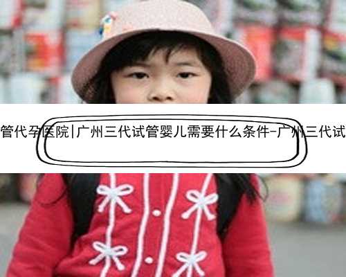 广州知名试管代孕医院|广州三代试管婴儿需要什么条件-广州三代试管成功率高